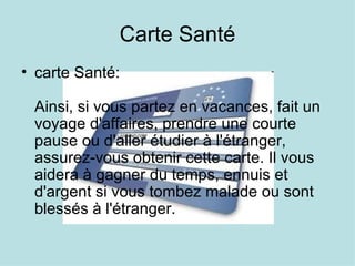 Carte Santé
• carte Santé:

 Ainsi, si vous partez en vacances, fait un
 voyage d'affaires, prendre une courte
 pause ou d'aller étudier à l'étranger,
 assurez-vous obtenir cette carte. Il vous
 aidera à gagner du temps, ennuis et
 d'argent si vous tombez malade ou sont
 blessés à l'étranger.
 