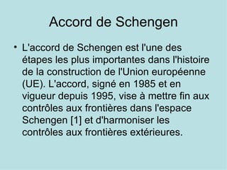 Accord de Schengen
• L'accord de Schengen est l'une des
  étapes les plus importantes dans l'histoire
  de la construction de l'Union européenne
  (UE). L'accord, signé en 1985 et en
  vigueur depuis 1995, vise à mettre fin aux
  contrôles aux frontières dans l'espace
  Schengen [1] et d'harmoniser les
  contrôles aux frontières extérieures.
 