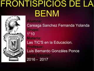 FRONTISPICIOS DE LA
BENM
Alumna:
Careaga Sanchez Fernanda Yolanda
Grupo:
1°10
Materia:
Las TIC'S en la Educacion.
Profesor:
Luis Bernardo Gonzáles Ponce
Ciclo Escolar:
2016 - 2017
 