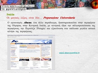 Ιταλία Οι μαγικές λέξεις είναι δύο…  Preparazione Universitaria Ο οργανισμός  Abacus , ένα άλλο παράδειγμα, δραστηριοποιείται στην περιφέρεια της Ούμπρια, στην Κεντρική Ιταλία, με κεντρική έδρα την πόλη-πρωτεύουσα της περιφέρειας την Περούτζα ( Perugia ) και εξακτίνωση στα υπόλοιπα μεγάλα αστικά κέντρα της περιφέρειας.  www.abacusonline.it   