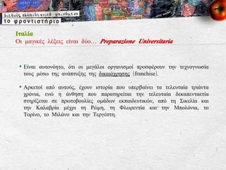 Ιταλία Οι μαγικές λέξεις είναι δύο…  Preparazione Universitaria Είναι αυτονόητο, ότι οι μεγάλοι οργανισμοί προσφέρουν την τεχνογνωσία τους μέσω της ανάπτυξης της  δικαιόχρησης  ( franchise ). Αρκετοί από αυτούς, έχουν ιστορία που υπερβαίνει τα τελευταία τριάντα χρόνια, ενώ η άνθηση που παρατηρείται την τελευταία δεκαπενταετία στηρίζεται σε πρωτοβουλίες ομάδων εκπαιδευτικών, από τη Σικελία και την Καλαβρία μέχρι τη Ρώμη, τη Φλωρεντία και την Μπολόνια, το Τορίνο, το Μιλάνο και την Τεργέστη. 