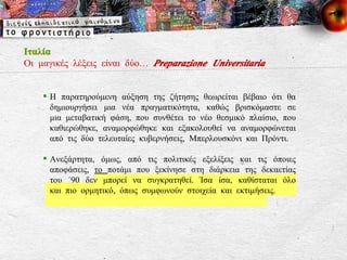 Ιταλία Οι μαγικές λέξεις είναι δύο…  Preparazione Universitaria Η παρατηρούμενη αύξηση της ζήτησης θεωρείται βέβαιο ότι θα δημιουργήσει μια νέα πραγματικότητα, καθώς βρισκόμαστε σε μια μεταβατική φάση, που συνθέτει το νέο θεσμικό πλαίσιο, που καθιερώθηκε, αναμορφώθηκε και εξακολουθεί να αναμορφώνεται από τις δύο τελευταίες κυβερνήσεις, Μπερλουσκόνι και Πρόντι. Ανεξάρτητα, όμως, από τις πολιτικές εξελίξεις και τις όποιες αποφάσεις,  το  ποτάμι που ξεκίνησε στη διάρκεια της δεκαετίας του ΄90 δεν μπορεί να συγκρατηθεί. Ίσα ίσα, καθίσταται όλο και πιο ορμητικό, όπως συμφωνούν στοιχεία και εκτιμήσεις. 