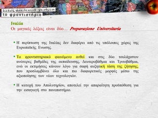 Ιταλία Οι μαγικές λέξεις είναι δύο…  Preparazione Universitaria Η περίπτωση της Ιταλίας δεν διαφέρει από τις υπόλοιπες χώρες της Ευρωπαϊκής Ενωσης. Το φροντιστηριακό φαινόμενο ανθεί και στις δύο τουλάχιστον ανώτερες βαθμίδες της εκπαίδευσης, Δευτεροβάθμια και Τριτοβάθμια, ενώ οι εκτιμήσεις κάνουν λόγο για σαφή αυξητική τάση της ζήτησης, που προσλαμβάνει όλο και πιο διαφορετικές μορφές μέσω της αξιοποίησης των νέων τεχνολογιών. Η κατοχή του Απολυτηρίου, αποτελεί την απαραίτητη προϋπόθεση για την εισαγωγή στο πανεπιστήμιο. 