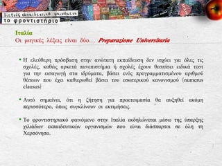 Η ελεύθερη πρόσβαση στην ανώτατη εκπαίδευση δεν ισχύει για όλες τις σχολές, καθώς αρκετά πανεπιστήμια ή σχολές έχουν θεσπίσει ειδικά τεστ για την εισαγωγή στα ιδρύματα, βάσει ενός προγραμματισμένου αριθμού θέσεων που έχει καθιερωθεί βάσει του εσωτερικού κανονισμού ( numerus clausus ) Αυτό σημαίνει, ότι η ζήτηση για προετοιμασία θα αυξηθεί ακόμη περισσότερο, όπως συγκλίνουν οι εκτιμήσεις.  Το φροντιστηριακό φαινόμενο στην Ιταλία εκδηλώνεται μέσω της ύπαρξης χιλιάδων εκπαιδευτικών οργανισμών που είναι διάσπαρτοι σε όλη τη Χερσόνησο. Ιταλία Οι μαγικές λέξεις είναι δύο…  Preparazione Universitaria 