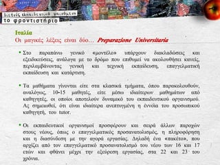 Ιταλία Οι μαγικές λέξεις είναι δύο…  Preparazione Universitaria Στο παραπάνω γενικό «μοντέλο» υπάρχουν διακλαδώσεις και εξειδικεύσεις, ανάλογα με το δρόμο που επιθυμεί να ακολουθήσει κανείς, περιλαμβάνοντας γενική και τεχνική εκπαίδευση, επαγγελματική εκπαίδευση και κατάρτιση. Τα μαθήματα γίνονται είτε στα κλασικά τμήματα, όπου παρακολουθούν, αναλόγως, 10-15 μαθητές, είτε μέσω ιδιαίτερων μαθημάτων από καθηγητές, οι οποίοι αποτελούν δυναμικό του εκπαιδευτικού οργανισμού. Ας σημειωθεί, ότι είναι ιδιαίτερα ανεπτυγμένη η έννοια του προσωπικού καθηγητή, του tutor.  Οι εκπαιδευτικοί οργανισμοί προσφέρουν και σειρά άλλων παροχών στους νέους, όπως ο επαγγελματικός προσανατολισμός, η πληροφόρηση και η διασύνδεση με την αγορά εργασίας. Δηλαδή ένα «πακέτο», που αρχίζει από τον επαγγελματικό προσανατολισμό του νέου των 16 και 17 ετών και φθάνει μέχρι την εξεύρεση εργασίας, στα 22 και 23 του χρόνια.  