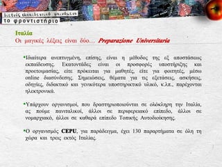 Ιταλία Οι μαγικές λέξεις είναι δύο…  Preparazione Universitaria Ιδιαίτερα ανεπτυγμένη, επίσης, είναι η μέθοδος της εξ αποστάσεως εκπαίδευσης. Εκατοντάδες είναι οι προσφορές υποστήριξης και προετοιμασίας, είτε πρόκειται για μαθητές, είτε για φοιτητές, μέσω online διασύνδεσης. Σημειώσεις, θέματα για τις εξετάσεις, ασκήσεις, οδηγίες, διδακτικό και γενικότερα υποστηρικτικό υλικό, κ.λπ., παρέχονται ηλεκτρονικά. Υπάρχουν οργανισμοί, που δραστηριοποιούνται σε ολόκληρη την Ιταλία, ας πούμε πανιταλικοί, άλλοι σε περιφερειακό επίπεδο, άλλοι σε νομαρχιακό, άλλοι σε καθαρά επίπεδο Τοπικής Αυτοδιοίκησης.  Ο οργανισμός  CEPU , για παράδειγμα, έχει 130 παραρτήματα σε όλη τη χώρα και τρεις εκτός Ιταλίας.  