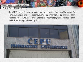 Το  CEPU  έχει 3 φροντιστήρια εκτός Ιταλίας. Με μεγάλη έκπληξη ανακαλύψαμε ότι το εικονιζόμενο φροντιστήριο βρίσκεται στην καρδιά της Αθήνας  στο ιστορικό φροντιστηριακό κέντρο στην οδό Εμμανουήλ Μπενάκη ! ! ! 