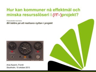 Hur kan kommuner nå effektmål och
minska resursslöseri i projekt?
Frukostmöte med tema

Bli bättre på att realisera nyttan i projekt

Aras Kazemi, Frontit
Stockholm, 10 oktober 2013

 