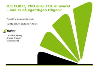 OM COBIT, PM3 ELLER ITIL ÄR SVARET – VAD ÄR DÅ
EGENTLIGEN FRÅGAN?
FRONTIT SEMINARIUM 2014.09-2014.10
Lars-Åke Nyberg
 