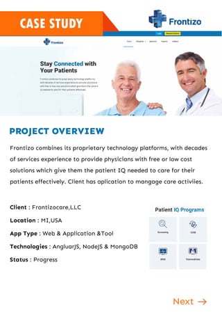 CASE STUDY
PROJECT OVERVIEW
Frontizo combines its proprietary technology platforms, with decades
of services experience to provide physicians with free or low cost
solutions which give them the patient IQ needed to care for their
patients effectively. Client has aplication to mangage care activiies.
Client : Frontizocare,LLC
Location : MI,USA
App Type : Web & Application &Tool
Technologies : AngluarJS, NodeJS & MongoDB
Status : Progress
Next
 