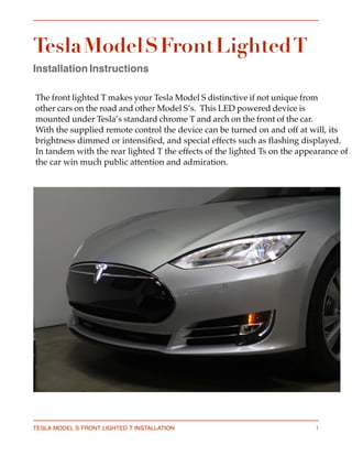 Tesla Model S Front Lighted T
Installation Instructions 
The front lighted T makes your Tesla Model S distinctive if not unique from 
other cars on the road and other Model S’s.  This LED powered device is 
mounted under Tesla’s standard chrome T and arch on the front of the car. 
With the supplied remote control the device can be turned on and off at will, its
brightness dimmed or intensified, and special effects such as flashing displayed.
In tandem with the rear lighted T the effects of the lighted Ts on the appearance of
the car win much public attention and admiration.
TESLA MODEL S FRONT LIGHTED T INSTALLATION 1
 
