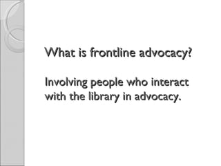 What is frontline advocacy?  Involving people who interact with the library in advocacy.  