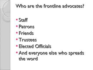 Who are the frontline advocates? Staff Patrons Friends Trustees Elected Officials And everyone else who spreads the word  