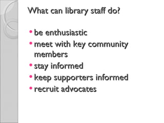 What can library staff do? be enthusiastic meet with key community members stay informed keep supporters informed recruit advocates 