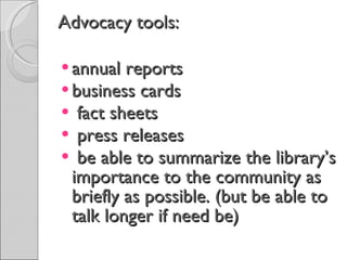 Advocacy tools: annual reports business cards fact sheets press releases be able to summarize the library’s importance to the community as briefly as possible. (but be able to talk longer if need be) 