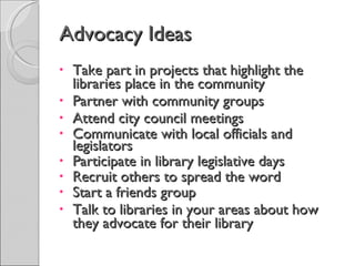 Advocacy Ideas Take part in projects that highlight the libraries place in the community Partner with community groups Attend city council meetings Communicate with local officials and legislators Participate in library legislative days Recruit others to spread the word Start a friends group Talk to libraries in your areas about how they advocate for their library 
