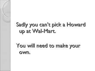 Sadly you can’t pick a Howard up at Wal-Mart. You will need to make your own. 
