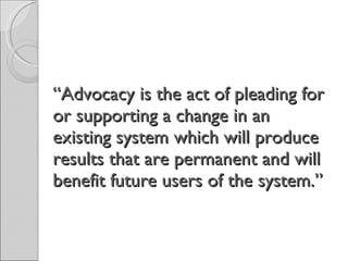 “ Advocacy is the act of pleading for or supporting a change in an existing system which will produce results that are permanent and will benefit future users of the system.” 