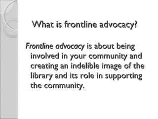 What is frontline advocacy?  Frontline advocacy  is about being involved in your community and creating an indelible image of the library and its role in supporting the community. 