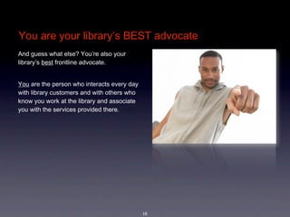 You are your library’s BEST advocate
And guess what else? You’re also your 
library’s best frontline advocate.


You are the person who interacts every day 
with library customers and with others who 
know you work at the library and associate 
you with the services provided there. 




                                              10
 