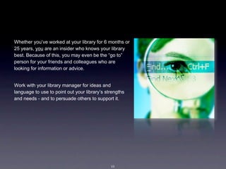 Whether you’ve worked at your library for 6 months or 
25 years, you are an insider who knows your library 
best. Because of this, you may even be the “go to” 
person for your friends and colleagues who are 
looking for information or advice.


Work with your library manager for ideas and 
language to use to point out your library’s strengths 
and needs - and to persuade others to support it.  




                                              11
 