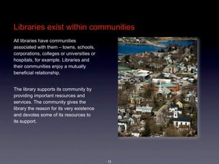Libraries exist within communities
All libraries have communities 
associated with them – towns, schools, 
corporations, colleges or universities or 
hospitals, for example. Libraries and 
their communities enjoy a mutually 
beneficial relationship. 


The library supports its community by 
providing important resources and 
services. The community gives the 
library the reason for its very existence 
and devotes some of its resources to 
its support. 




                                             12
 