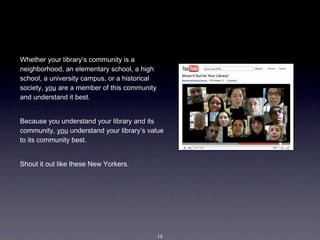 Whether your library’s community is a 
neighborhood, an elementary school, a high 
school, a university campus, or a historical 
society, you are a member of this community 
and understand it best. 


Because you understand your library and its 
community, you understand your library’s value 
to its community best.


Shout it out like these New Yorkers.




                                            13
 