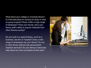 What about your college or university library? 
Is it the best place on campus to study or work 
on group projects? Does it offer a huge range 
of databases? Does your faculty value your 
library staff’s ability to acquire materials from 
other libraries quickly?


Do you work in a special library, such as a 
business, law firm or hospital? Does a wide 
range of employees use your library? Do you 
or other library staff provide personalized 
research services? Do your library’s resources 
help others be more successful at their jobs?




                                               16
 