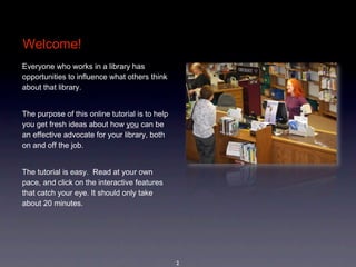Welcome!
Everyone who works in a library has 
opportunities to influence what others think 
                                                      image coming
about that library. 


The purpose of this online tutorial is to help 
you get fresh ideas about how you can be 
an effective advocate for your library, both 
on and off the job. 


The tutorial is easy.  Read at your own 
pace, and click on the interactive features 
that catch your eye. It should only take 
about 20 minutes.




                                                  2
 