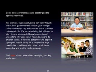Some advocacy messages are best targeted to 
specific audiences.  


For example, business students can work through 
the student government to support your college/
university library’s request for more online business 
reference tools.  Parents who bring their children to 
story time at your public library branch should 
understand why your library needs to expand its 
children’s area.  Corporate personnel who depend 
upon your special library for a competitive edge 
need to become library advocates.  In all these 
examples, you are the best messenger.


Click here to read more about identifying your key 
audiences.




                                              22
 
