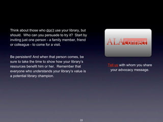 Think about those who don’t use your library, but 
should.  Who can you persuade to try it?  Start by 
inviting just one person - a family member, friend 
or colleague - to come for a visit.  


Be persistent! And when that person comes, be 
sure to take the time to show how your library’s 
resources benefit him or her.  Remember that          Tell us with whom you share 
everyone who understands your library’s value is       your advocacy message. 
a potential library champion.




                                             23
 