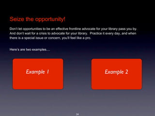 Seize the opportunity!
Don’t let opportunities to be an effective frontline advocate for your library pass you by. 
And don’t wait for a crisis to advocate for your library.  Practice it every day, and when 
there is a special issue or concern, you’ll feel like a pro.


Here’s are two examples....




           Example 1                                                Example 2




                                               24
 