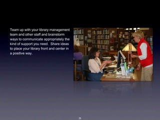 Team up with your library management 
team and other staff and brainstorm 
ways to communicate appropriately the 
kind of support you need.  Share ideas 
to place your library front and center in 
a positive way.  




                                             25
 