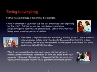 Timing is everything
It’s true. Take advantage of that timing.  For example: 

• What if a member of your book club has just announced she’s expecting 
 her first child?  Tell that perspective parent about materials or 
 programming your library has on prenatal care.  Let her know that your 
 library wants to add programs for toddlers.


              • What about college students who are leaving to study abroad? Let the students 
                know what your college library has to offer to prepare them for living in their 
                new country, and be sure their teachers know that your library is the first place 
                students go to find that information.


• What if your organization has just taken a new client or partner on 
 board? Gather some helpful information on them and share it with your 
 corporate colleagues.  Remind your colleagues that the resources your 
 organization subscribes to allow you to gather this information quickly.  




                                              26
 