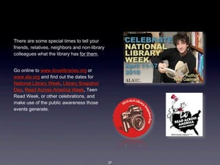 There are some special times to tell your 
friends, relatives, neighbors and non-library 
colleagues what the library has for them.  


Go online to www.ilovelibraries.org or  
www.ala.org and find out the dates for 
National Library Week, Library Snapshot 
Day, Read Across America Week, Teen 
Read Week, or other celebrations, and 
make use of the public awareness those 
events generate. 




                                                 27
 