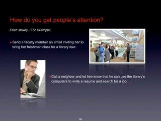 How do you get people’s attention?
Start slowly.  For example:


• Send a faculty member an email inviting her to 
 bring her freshman class for a library tour.




                         • Call a neighbor and let him know that he can use the library’s 
                              computers to write a resume and search for a job.




                                                28
 
