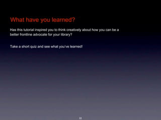 What have you learned?
Has this tutorial inspired you to think creatively about how you can be a 
better frontline advocate for your library? 


Take a short quiz and see what you’ve learned! 




                                              32
 