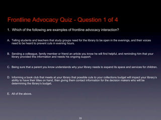 Frontline Advocacy Quiz - Question 1 of 4
1.  Which of the following are examples of frontline advocacy interaction?  


A. Telling students and teachers that study groups need for the library to be open in the evenings, and their voices 
   need to be heard to prevent cuts in evening hours.


B. Sending a colleague, family member or friend an article you know he will find helpful, and reminding him that your 
   library provided this information and needs his ongoing support.


C. Being sure that a parent you know understands why your library needs to expand its space and services for children.


D. Informing a book club that meets at your library that possible cuts to your collections budget will impact your library’s 
   ability to have their titles on hand, then giving them contact information for the decision makers who will be 
   determining the library’s budget.


E. All of the above.




                                                           33
 