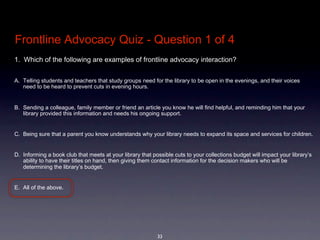 Frontline Advocacy Quiz - Question 1 of 4
1.  Which of the following are examples of frontline advocacy interaction?  


A. Telling students and teachers that study groups need for the library to be open in the evenings, and their voices 
   need to be heard to prevent cuts in evening hours.


B. Sending a colleague, family member or friend an article you know he will find helpful, and reminding him that your 
   library provided this information and needs his ongoing support.


C. Being sure that a parent you know understands why your library needs to expand its space and services for children.


D. Informing a book club that meets at your library that possible cuts to your collections budget will impact your library’s 
   ability to have their titles on hand, then giving them contact information for the decision makers who will be 
   determining the library’s budget.


E. All of the above.




                                                           33
 