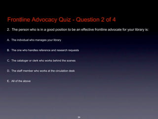 Frontline Advocacy Quiz - Question 2 of 4
2.  The person who is in a good position to be an effective frontline advocate for your library is: 


A. The individual who manages your library


B. The one who handles reference and research requests


C. The cataloger or clerk who works behind the scenes 


D. The staff member who works at the circulation desk


E. All of the above




                                                         34
 