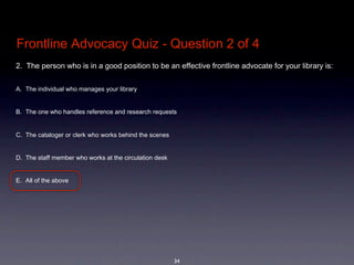 Frontline Advocacy Quiz - Question 2 of 4
2.  The person who is in a good position to be an effective frontline advocate for your library is: 


A. The individual who manages your library


B. The one who handles reference and research requests


C. The cataloger or clerk who works behind the scenes 


D. The staff member who works at the circulation desk


E. All of the above




                                                         34
 