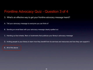Frontline Advocacy Quiz - Question 3 of 4
3.  What’s an effective way to get your frontline advocacy message heard?


A. Tell your advocacy message to everyone you can think of


B. Sending an email blast with your advocacy message clearly spelled out


C. Handing out fact sheets, fliers or bookmarks that publicize your library’s advocacy message


D. Inviting people to your library to learn how they benefit from its services and resources and how they can support it


E. All of the above




                                                          35
 