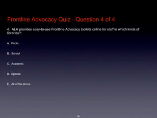 Frontline Advocacy Quiz - Question 4 of 4
4.  ALA provides easy-to-use Frontline Advocacy toolkits online for staff in which kinds of 
libraries?: 


A. Public


B. School


C. Academic 


D. Special


E. All of the above




                                                36
 