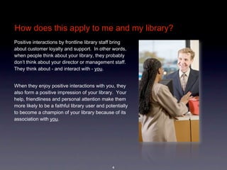 How does this apply to me and my library?
Positive interactions by frontline library staff bring 
about customer loyalty and support.  In other words, 
when people think about your library, they probably 
don’t think about your director or management staff.  
They think about - and interact with - you.  


When they enjoy positive interactions with you, they 
also form a positive impression of your library.  Your 
help, friendliness and personal attention make them 
more likely to be a faithful library user and potentially 
to become a champion of your library because of its 
association with you.




                                                 4
 