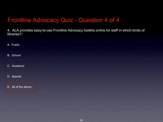 Frontline Advocacy Quiz - Question 4 of 4
4.  ALA provides easy-to-use Frontline Advocacy toolkits online for staff in which kinds of 
libraries?: 


A. Public


B. School


C. Academic 


D. Special


E. All of the above




                                                36
 
