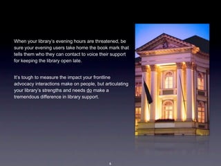 When your library’s evening hours are threatened, be 
sure your evening users take home the book mark that 
tells them who they can contact to voice their support 
for keeping the library open late.


It’s tough to measure the impact your frontline 
advocacy interactions make on people, but articulating 
your library’s strengths and needs do make a 
tremendous difference in library support.  




                                             6
 