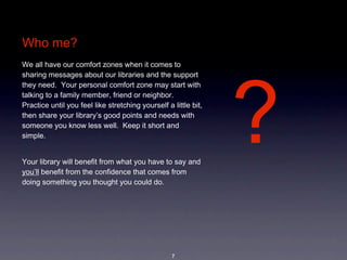 Who me?
We all have our comfort zones when it comes to 




                                                                  ?
sharing messages about our libraries and the support 
they need.  Your personal comfort zone may start with 
talking to a family member, friend or neighbor.  
Practice until you feel like stretching yourself a little bit, 
then share your library’s good points and needs with 
someone you know less well.  Keep it short and 
simple.  


Your library will benefit from what you have to say and 
you’ll benefit from the confidence that comes from 
doing something you thought you could do.   




                                                   7
 