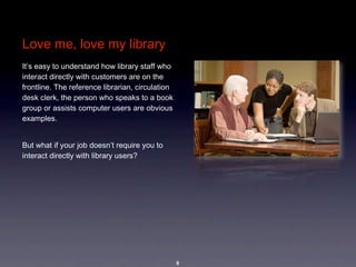 Love me, love my library
It’s easy to understand how library staff who 
interact directly with customers are on the 
frontline. The reference librarian, circulation 
desk clerk, the person who speaks to a book 
group or assists computer users are obvious 
examples. 


But what if your job doesn’t require you to 
interact directly with library users?  




                                                   8
 