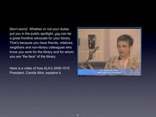 Don’t worry!  Whether or not your duties 
put you in the public spotlight, you can be 
a great frontline advocate for your library. 
That’s because you have friends, relatives, 
neighbors and non-library colleagues who 
know you work for the library and for whom 
you are “the face” of the library. 


Here is a video of how ALA’s 2009-1010 
President, Camila Alire, explains it.




                                                9
 