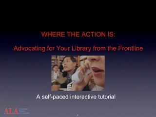 WHERE THE ACTION IS:

Advocating for Your Library from the Frontline




        A self-paced interactive tutorial


                         1
 